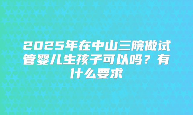 2025年在中山三院做试管婴儿生孩子可以吗?有什么要求