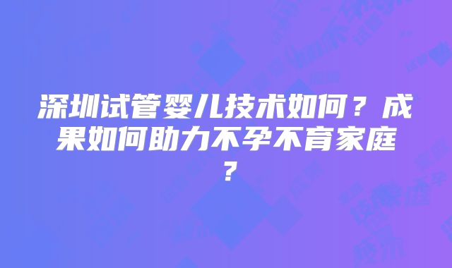 深圳试管婴儿技术如何？成果如何助力不孕不育家庭？