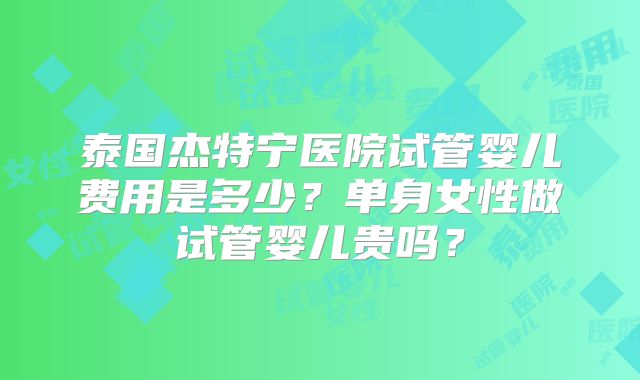 泰国杰特宁医院试管婴儿费用是多少?单身女性做试管婴儿贵吗?