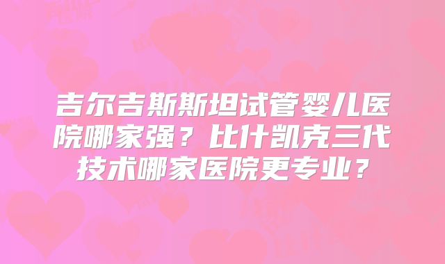 吉尔吉斯斯坦试管婴儿医院哪家强?比什凯克三代技术哪家医院更专业?