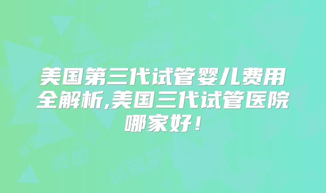 美国第三代试管婴儿费用全解析,美国三代试管医院哪家好！