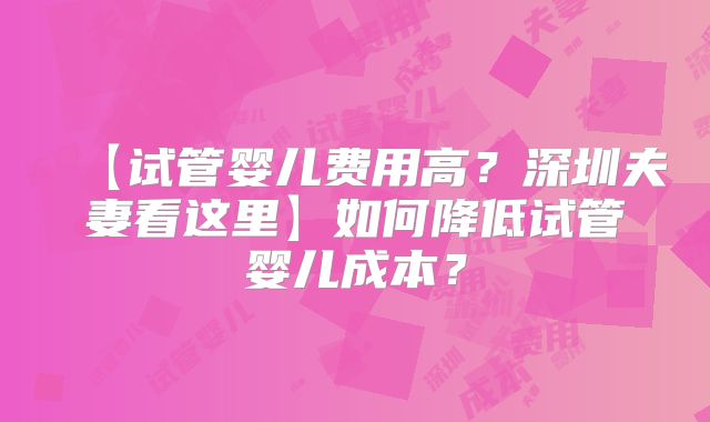 【试管婴儿费用高？深圳夫妻看这里】如何降低试管婴儿成本？