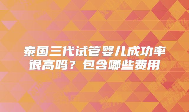 泰国三代试管婴儿成功率很高吗?包含哪些费用