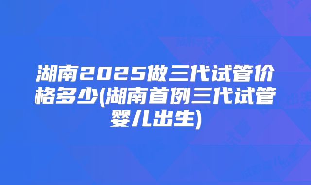 湖南2025做三代试管价格多少(湖南首例三代试管婴儿出生)