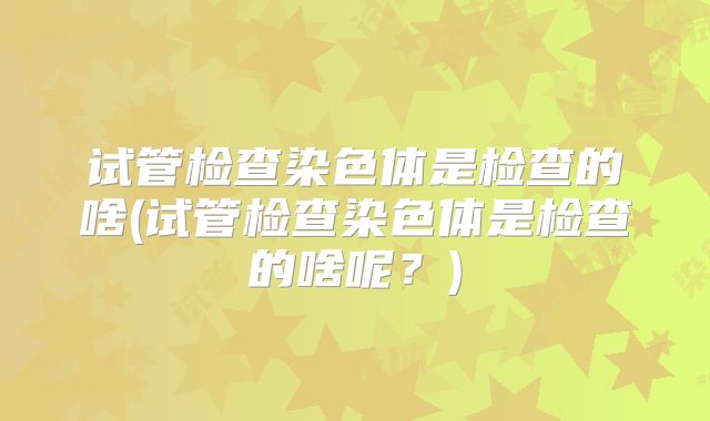 试管检查染色体是检查的啥(试管检查染色体是检查的啥呢?)