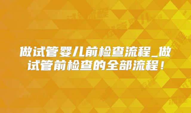 做试管婴儿前检查流程_做试管前检查的全部流程!