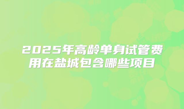 2025年高龄单身试管费用在盐城包含哪些项目