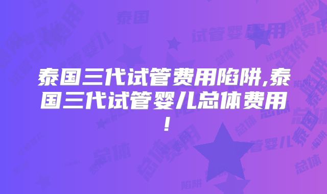 泰国三代试管费用陷阱,泰国三代试管婴儿总体费用！