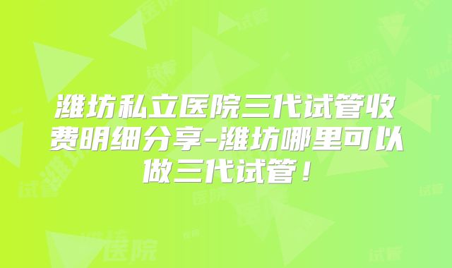 潍坊私立医院三代试管收费明细分享-潍坊哪里可以做三代试管！