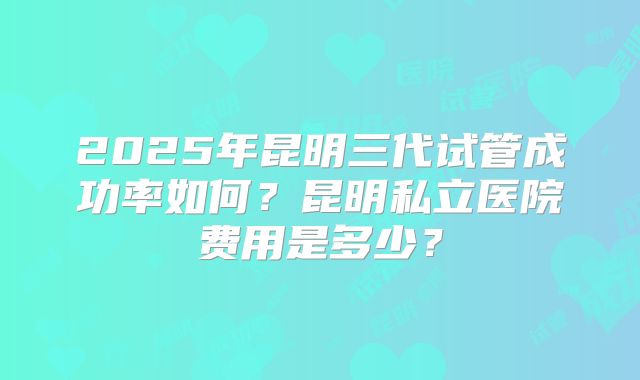 2025年昆明三代试管成功率如何?昆明私立医院费用是多少?