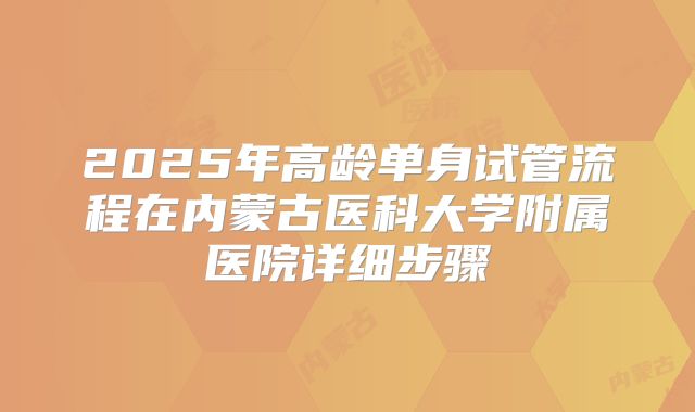 2025年高龄单身试管流程在内蒙古医科大学附属医院详细步骤