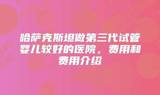 哈萨克斯坦做第三代试管婴儿较好的医院，费用和费用介绍