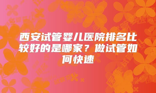 西安试管婴儿医院排名比较好的是哪家?做试管如何快速