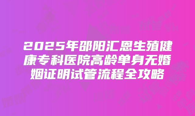 2025年邵阳汇恩生殖健康专科医院高龄单身无婚姻证明试管流程全攻略