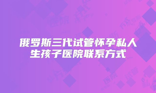 俄罗斯三代试管怀孕私人生孩子医院联系方式