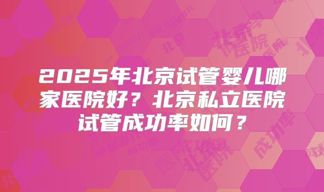 2025年北京试管婴儿哪家医院好?北京私立医院试管成功率如何?