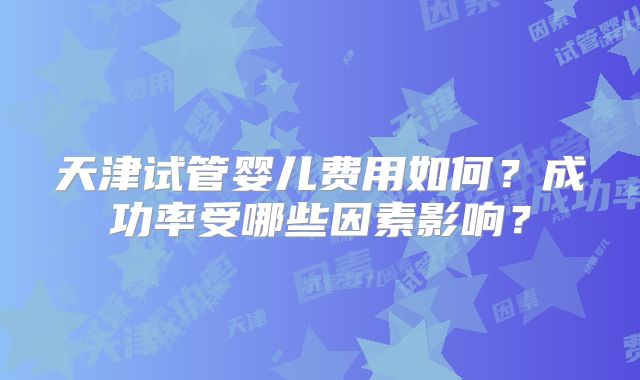 天津试管婴儿费用如何?成功率受哪些因素影响?