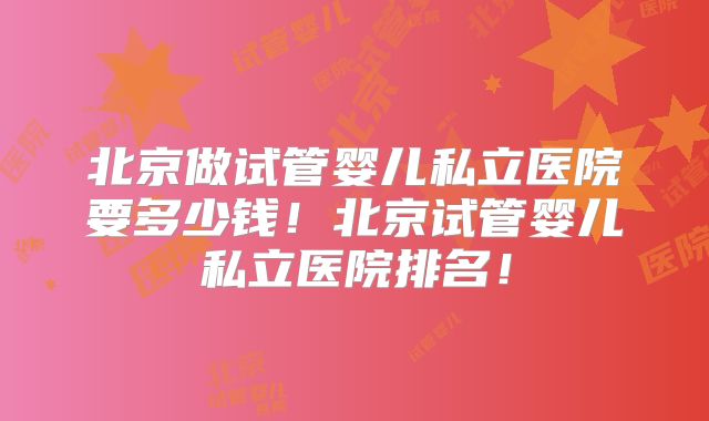 北京做试管婴儿私立医院要多少钱!北京试管婴儿私立医院排名!
