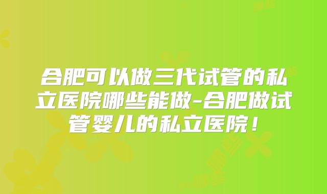 合肥可以做三代试管的私立医院哪些能做-合肥做试管婴儿的私立医院!