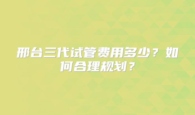 邢台三代试管费用多少?如何合理规划?