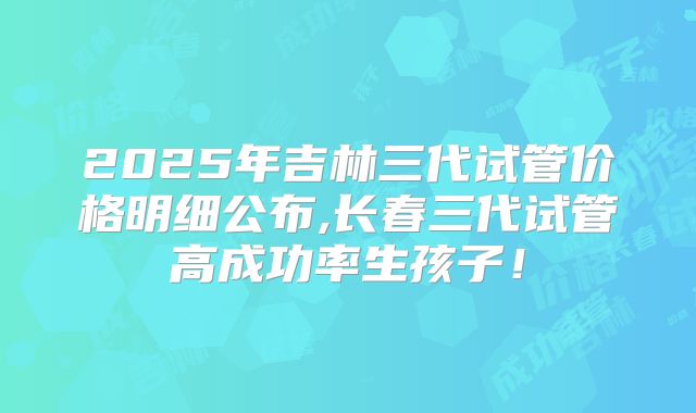 2025年吉林三代试管价格明细公布,长春三代试管高成功率生孩子！