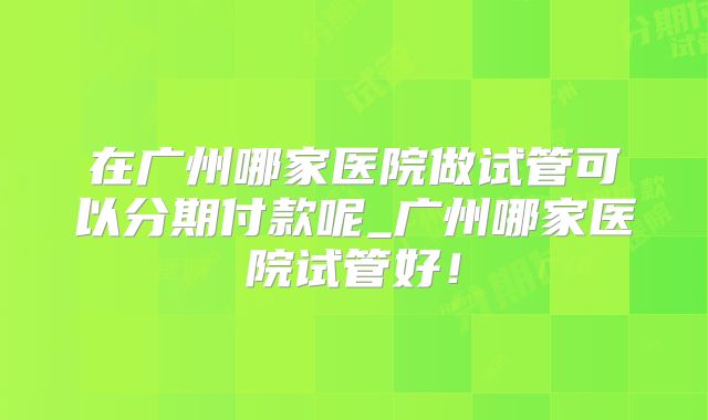 在广州哪家医院做试管可以分期付款呢_广州哪家医院试管好!