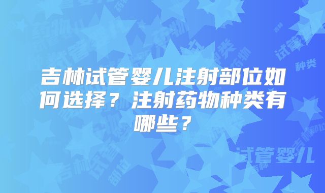 吉林试管婴儿注射部位如何选择?注射药物种类有哪些?