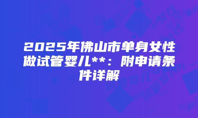 2025年佛山市单身女性做试管婴儿**：附申请条件详解