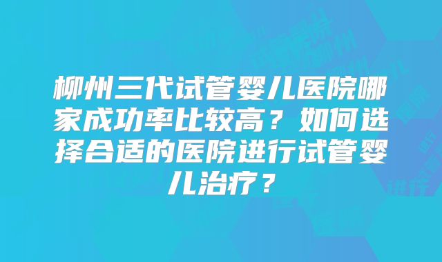 柳州三代试管婴儿医院哪家成功率比较高?如何选择合适的医院进行试管婴儿治疗?