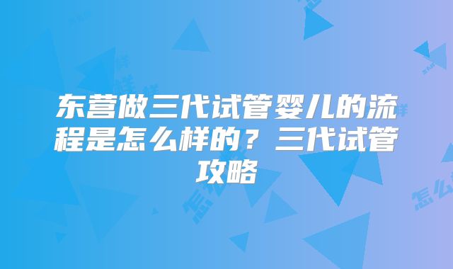 东营做三代试管婴儿的流程是怎么样的?三代试管攻略