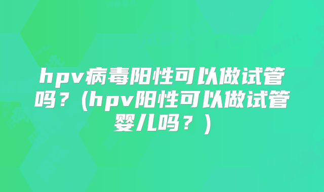 hpv病毒阳性可以做试管吗?(hpv阳性可以做试管婴儿吗?)