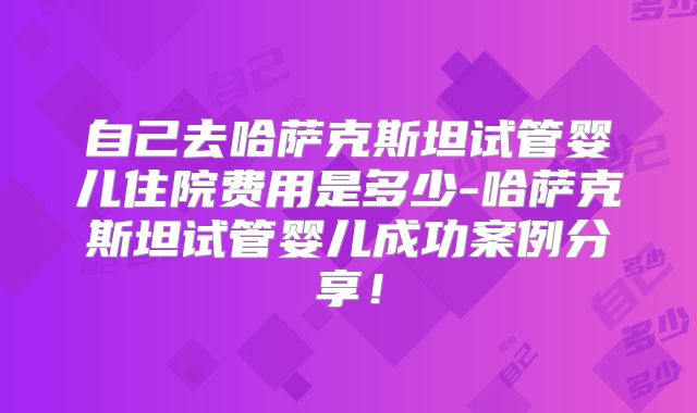 自己去哈萨克斯坦试管婴儿住院费用是多少-哈萨克斯坦试管婴儿成功案例分享!