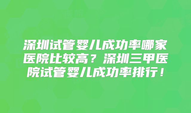深圳试管婴儿成功率哪家医院比较高?深圳三甲医院试管婴儿成功率排行!
