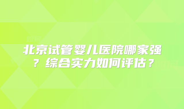 北京试管婴儿医院哪家强?综合实力如何评估?