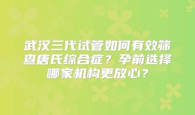 武汉三代试管如何有效筛查唐氏综合症?孕前选择哪家机构更放心?