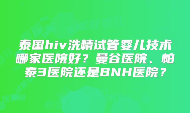泰国hiv洗精试管婴儿技术哪家医院好？曼谷医院、帕泰3医院还是BNH医院？