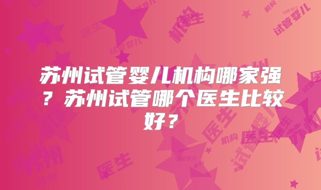 苏州试管婴儿机构哪家强?苏州试管哪个医生比较好?