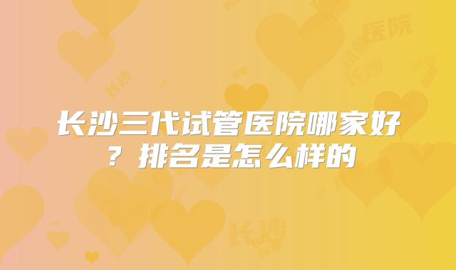 长沙三代试管医院哪家好?排名是怎么样的