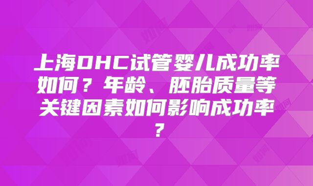 上海DHC试管婴儿成功率如何?年龄、胚胎质量等关键因素如何影响成功率?