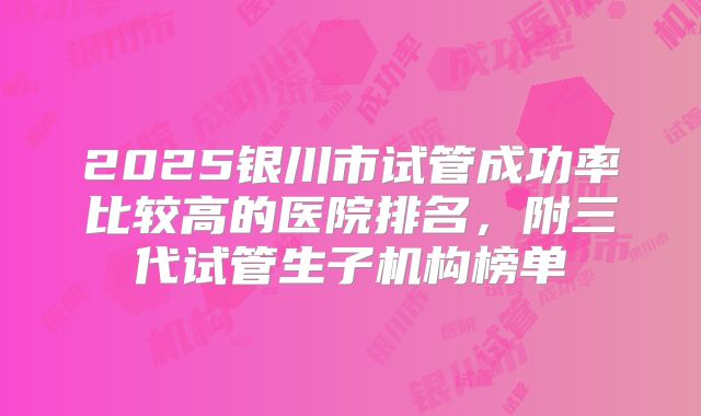 2025银川市试管成功率比较高的医院排名,附三代试管生子机构榜单