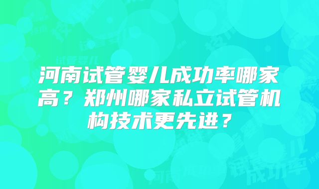 河南试管婴儿成功率哪家高?郑州哪家私立试管机构技术更先进?