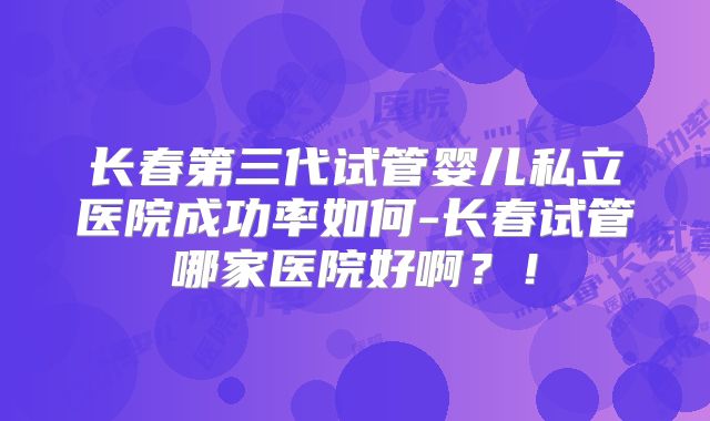长春第三代试管婴儿私立医院成功率如何-长春试管哪家医院好啊？！
