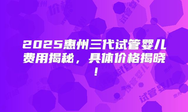 2025惠州三代试管婴儿费用揭秘,具体价格揭晓!