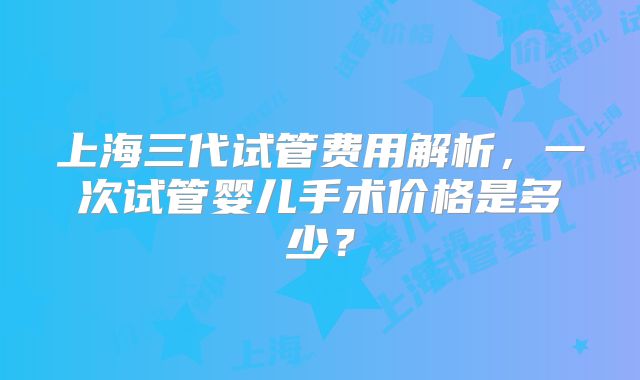 上海三代试管费用解析,一次试管婴儿手术价格是多少?