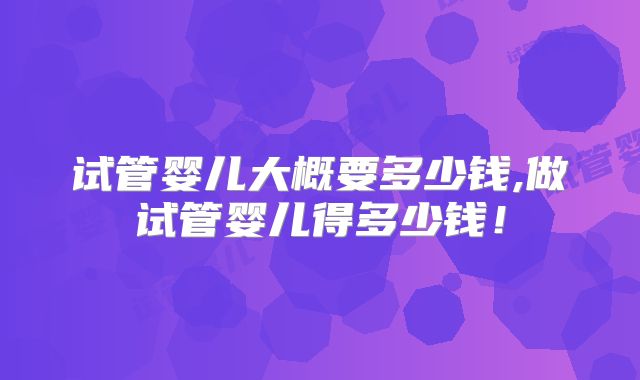试管婴儿大概要多少钱,做试管婴儿得多少钱!