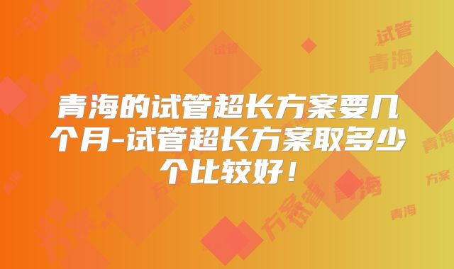 青海的试管超长方案要几个月-试管超长方案取多少个比较好!
