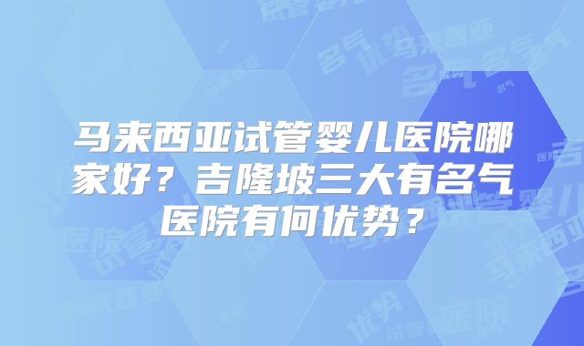 马来西亚试管婴儿医院哪家好?吉隆坡三大有名气医院有何优势?
