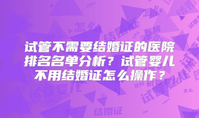 试管不需要结婚证的医院排名名单分析?试管婴儿不用结婚证怎么操作?