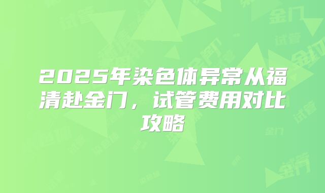 2025年染色体异常从福清赴金门，试管费用对比攻略