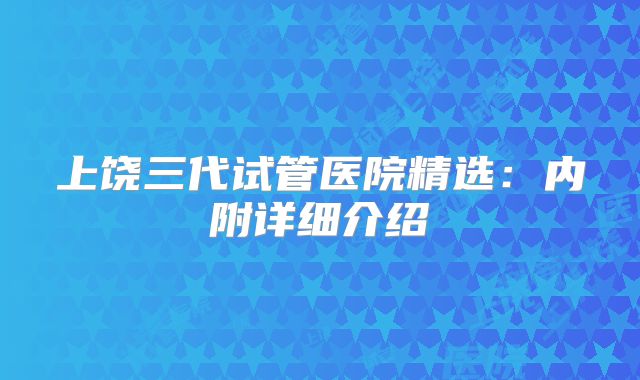 上饶三代试管医院精选：内附详细介绍